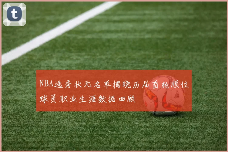 NBA选秀状元名单揭晓历届首轮顺位球员职业生涯数据回顾