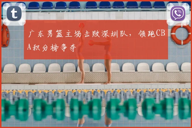 广东男篮主场击败深圳队,领跑CBA积分榜争夺