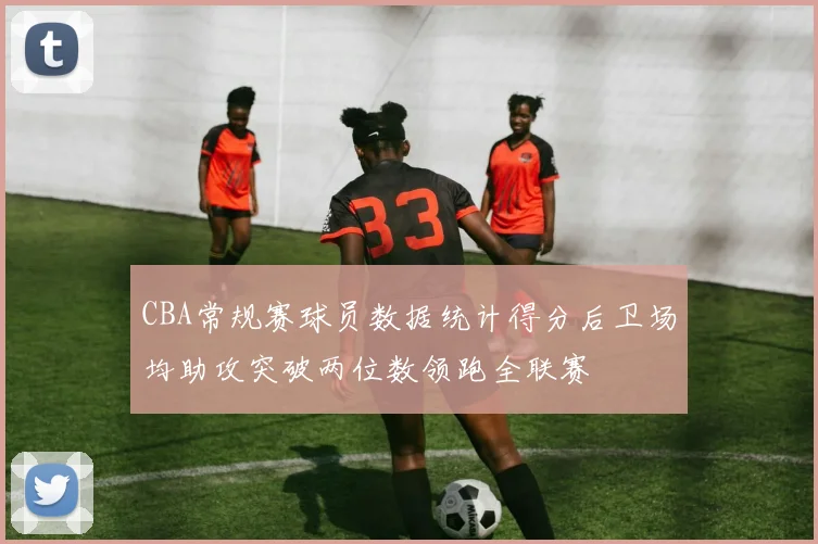 CBA常规赛球员数据统计得分后卫场均助攻突破两位数领跑全联赛