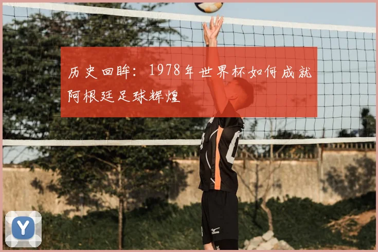 历史回眸：1978年世界杯如何成就阿根廷足球辉煌