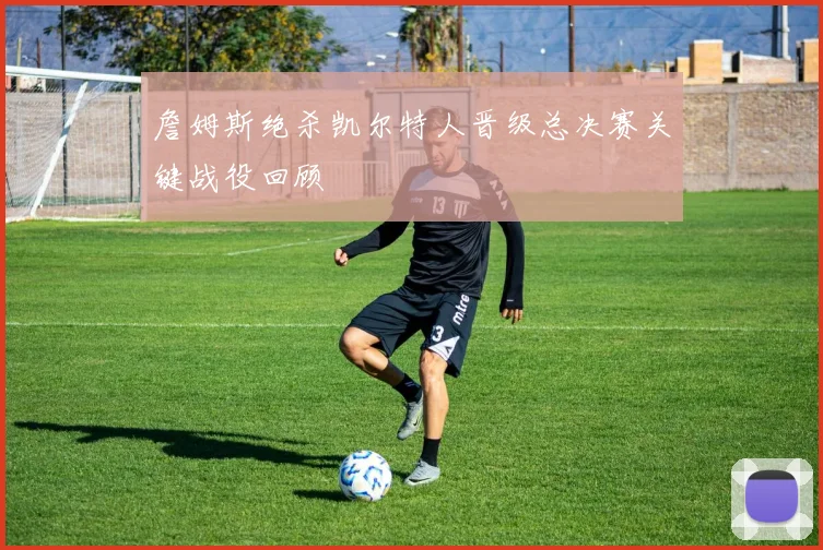詹姆斯绝杀凯尔特人晋级总决赛关键战役回顾