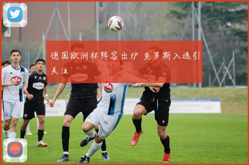 德国欧洲杯阵容出炉 克罗斯入选引关注