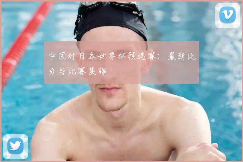中国对日本世界杯预选赛：最新比分与比赛集锦