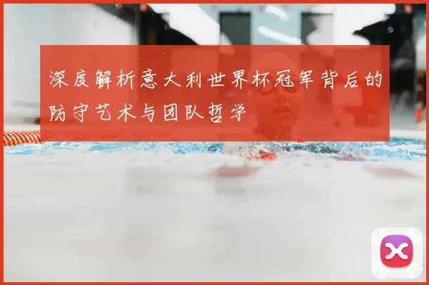 深度解析意大利世界杯冠军背后的防守艺术与团队哲学