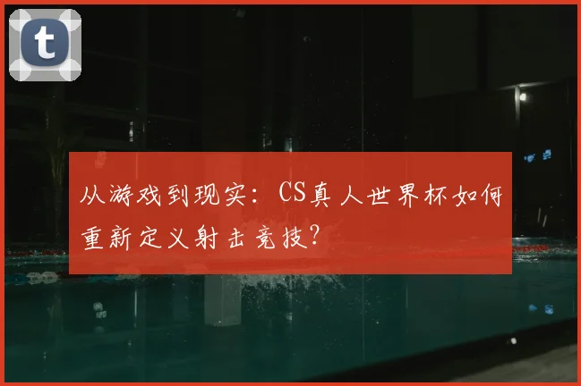 从游戏到现实：CS真人世界杯如何重新定义射击竞技？
