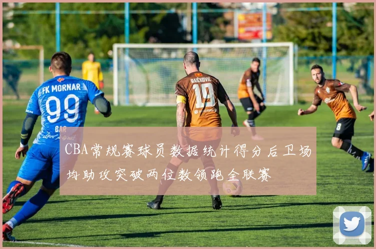 CBA常规赛球员数据统计得分后卫场均助攻突破两位数领跑全联赛
