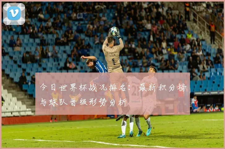 今日世界杯战况排名：最新积分榜与球队晋级形势分析