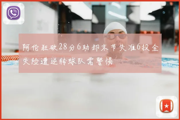 阿伦狂砍28分6助却末节失准6投全失险遭逆转球队需警惕