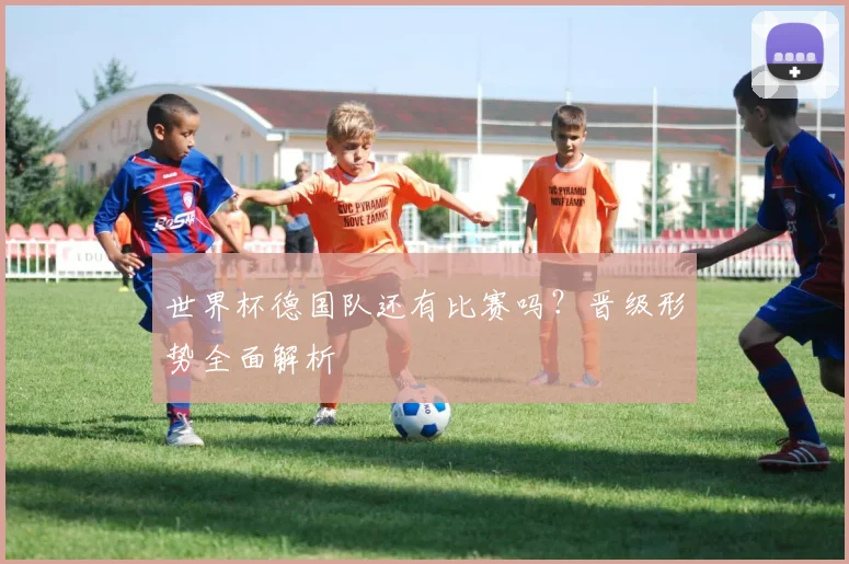 世界杯德国队还有比赛吗？晋级形势全面解析
