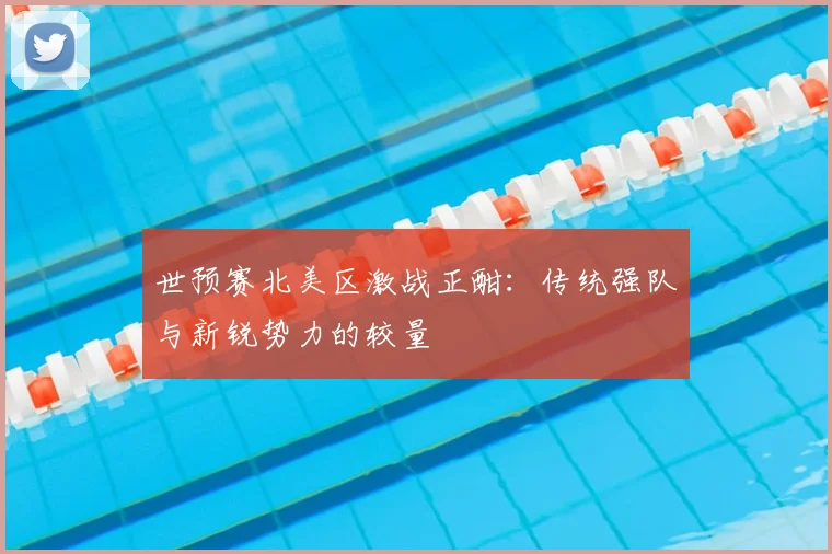 世预赛北美区激战正酣：传统强队与新锐势力的较量