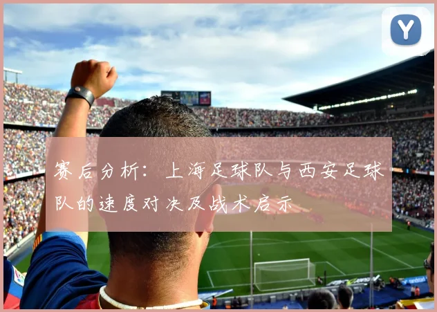 赛后分析：上海足球队与西安足球队的速度对决及战术启示