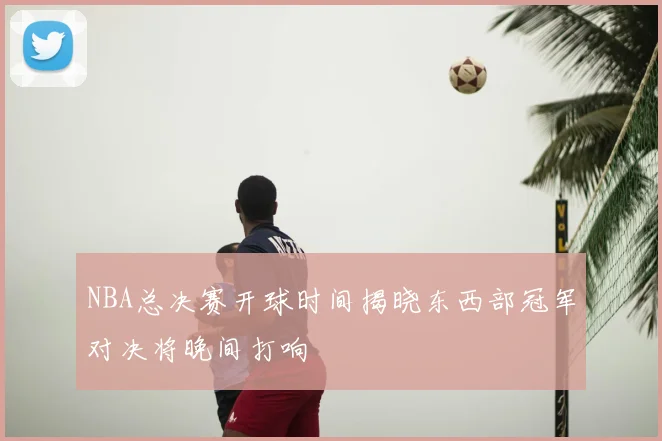 NBA总决赛开球时间揭晓东西部冠军对决将晚间打响